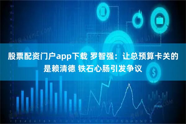 股票配资门户app下载 罗智强：让总预算卡关的是赖清德 铁石心肠引发争议
