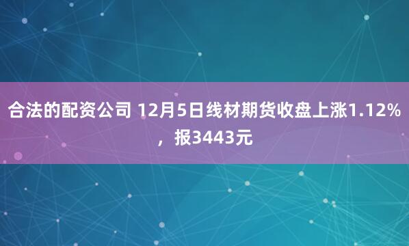 合法的配资公司 12月5日线材期货收盘上涨1.12%，报3443元
