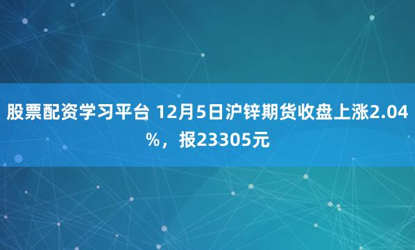 股票配资学习平台 12月5日沪锌期货收盘上涨2.04%，报23305元
