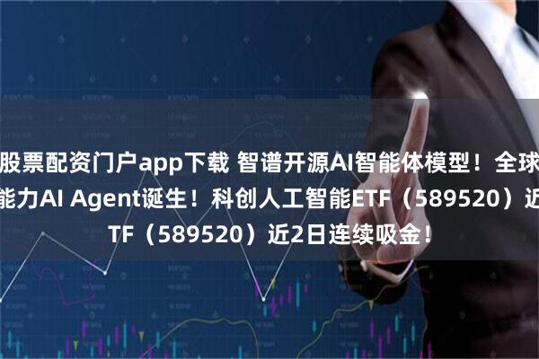 股票配资门户app下载 智谱开源AI智能体模型！全球首个手机操作能力AI Agent诞生！科创人工智能ETF（589520）近2日连续吸金！