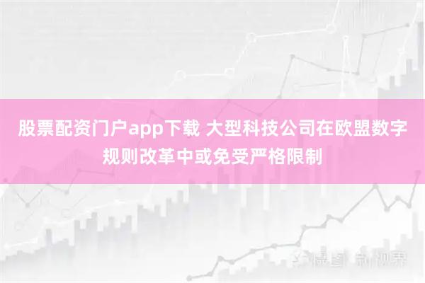 股票配资门户app下载 大型科技公司在欧盟数字规则改革中或免受严格限制