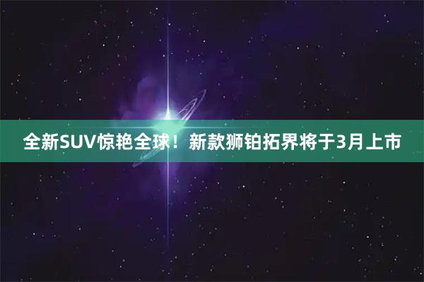 全新SUV惊艳全球！新款狮铂拓界将于3月上市