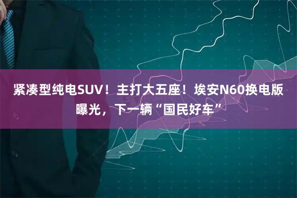 紧凑型纯电SUV！主打大五座！埃安N60换电版曝光，下一辆“国民好车”