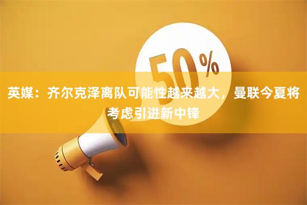 英媒：齐尔克泽离队可能性越来越大，曼联今夏将考虑引进新中锋